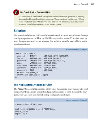 Access Control       319


       Be Careful with Password Hints
      A common tactic used in web site registration is to use simple questions as memory
      joggers should users forget their password. These questions can include “Where
      were you born?” and “What’s your pet’s name?” Yet details like this may well be
      common knowledge or easy for other users to guess.


Solution
Since we already have a valid email address for each account, as confirmed through
our signup procedure in “How do I build a registration system?”, we just need to
send the new password to that address. Our solution uses the user table from the
previous sections:

                                                                 access_control.sql (excerpt)

 CREATE TABLE user (
   user_id     INT(11)      NOT NULL AUTO_INCREMENT,
   login       VARCHAR(50) NOT NULL DEFAULT '',
   password    VARCHAR(50) NOT NULL DEFAULT '',
   email       VARCHAR(50) DEFAULT NULL,
   firstName   VARCHAR(50) DEFAULT NULL,
   lastName    VARCHAR(50) DEFAULT NULL,
   signature   TEXT         NOT NULL,
   PRIMARY KEY (user_id),
   UNIQUE KEY user_login (login)
 );



The AccountMaintenance Class
The AccountMaintenance class is a utility class that, among other things, will reset
the password for a user’s account and generate an email to send the user the new
password. Our class uses the following configuration settings:

                                                                 access_control.ini (excerpt)

 ; Access Control Settings

 ;web form variables e.g. $_POST['login']
 [login_vars]
 login=login
 