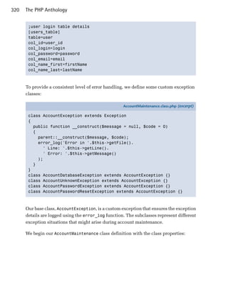 320   The PHP Anthology


       ;user login table details

       [users_table]

       table=user

       col_id=user_id

       col_login=login

       col_password=password

       col_email=email

       col_name_first=firstName

       col_name_last=lastName




      To provide a consistent level of error handling, we define some custom exception
      classes:

                                                     AccountMaintenance.class.php (excerpt)

       class AccountException extends Exception
       {
         public function __construct($message = null, $code = 0)
         {
           parent::__construct($message, $code);
           error_log('Error in '.$this->getFile().
             ' Line: '.$this->getLine().
             ' Error: '.$this->getMessage()
           );
         }
       }
       class AccountDatabaseException extends AccountException {}
       class AccountUnknownException extends AccountException {}
       class AccountPasswordException extends AccountException {}
       class AccountPasswordResetException extends AccountException {}



      Our base class, AccountException, is a custom exception that ensures the exception
      details are logged using the error_log function. The subclasses represent different
      exception situations that might arise during account maintenance.

      We begin our AccountMaintenance class definition with the class properties:
 