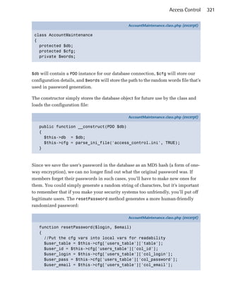 Access Control     321

                                                AccountMaintenance.class.php (excerpt)

 class AccountMaintenance
 {
   protected $db;
   protected $cfg;
   private $words;



$db will contain a PDO instance for our database connection, $cfg will store our
configuration details, and $words will store the path to the random words file that’s
used in password generation.

The constructor simply stores the database object for future use by the class and
loads the configuration file:

                                                AccountMaintenance.class.php (excerpt)

   public function __construct(PDO $db)
   {
     $this->db = $db;
     $this->cfg = parse_ini_file('access_control.ini', TRUE);
   }



Since we save the user’s password in the database as an MD5 hash (a form of one-
way encryption), we can no longer find out what the original password was. If
members forget their passwords in such cases, you’ll have to make new ones for
them. You could simply generate a random string of characters, but it’s important
to remember that if you make your security systems too unfriendly, you’ll put off
legitimate users. The resetPassword method generates a more human-friendly
randomized password:

                                                AccountMaintenance.class.php (excerpt)

   function resetPassword($login, $email)
   {
     //Put the cfg vars into local vars for readability
     $user_table = $this->cfg['users_table']['table'];
     $user_id = $this->cfg['users_table']['col_id'];
     $user_login = $this->cfg['users_table']['col_login'];
     $user_pass = $this->cfg['users_table']['col_password'];
     $user_email = $this->cfg['users_table']['col_email'];
 