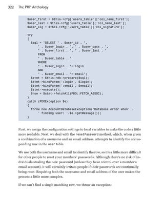 322   The PHP Anthology


            $user_first = $this->cfg['users_table']['col_name_first'];

            $user_last = $this->cfg['users_table']['col_name_last'];

            $user_sig = $this->cfg['users_table']['col_signature'];


            try

            {

              $sql = "SELECT " . $user_id . ",

                  " . $user_login . ", " . $user_pass . ",

                  " . $user_first . ", " . $user_last . "

                  FROM

                  " . $user_table . "

                  WHERE

                  " . $user_login . "=:login

                  AND

                  " . $user_email . "=:email";

              $stmt = $this->db->prepare($sql);

              $stmt->bindParam(':login', $login);

              $stmt->bindParam(':email', $email);

              $stmt->execute();

              $row = $stmt->fetchAll(PDO::FETCH_ASSOC);

            }

            catch (PDOException $e)

            {

              throw new AccountDatabaseException('Database error when' .

                  ' finding user: '.$e->getMessage());

            }




      First, we assign the configuration settings to local variables to make the code a little
      more readable. Next, we deal with the resetPassword method, which, when given
      a combination of a username and an email address, attempts to identify the corres­
      ponding row in the user table.

      We use both the username and email to identify the row, so it’s a little more difficult
      for other people to reset your members’ passwords. Although there’s no risk of in­
      dividuals stealing the new password (unless they have control over a member’s
      email account), it will certainly irritate people if their passwords are continually
      being reset. Requiring both the username and email address of the user makes the
      process a little more complex.

      If we can’t find a single matching row, we throw an exception:
 