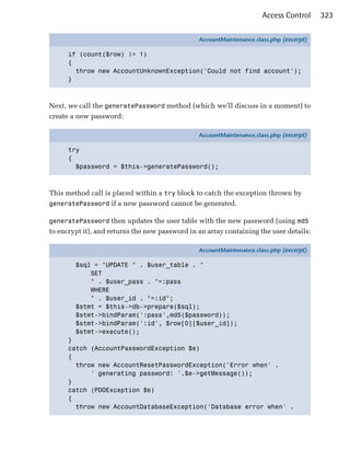 Access Control     323

                                                AccountMaintenance.class.php (excerpt)

      if (count($row) != 1)
      {
        throw new AccountUnknownException('Could not find account');
      }



Next, we call the generatePassword method (which we’ll discuss in a moment) to
create a new password:

                                                AccountMaintenance.class.php (excerpt)

      try
      {
        $password = $this->generatePassword();



This method call is placed within a try block to catch the exception thrown by
generatePassword if a new password cannot be generated.

generatePassword then updates the user table with the new password (using md5
to encrypt it), and returns the new password in an array containing the user details:

                                                AccountMaintenance.class.php (excerpt)

        $sql = "UPDATE " . $user_table . "
            SET
            " . $user_pass . "=:pass
            WHERE
            " . $user_id . "=:id";
        $stmt = $this->db->prepare($sql);
        $stmt->bindParam(':pass',md5($password));
        $stmt->bindParam(':id', $row[0][$user_id]);
        $stmt->execute();
      }
      catch (AccountPasswordException $e)
      {
        throw new AccountResetPasswordException('Error when' .
            ' generating password: '.$e->getMessage());
      }
      catch (PDOException $e)
      {
        throw new AccountDatabaseException('Database error when' .
 