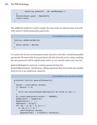 324   The PHP Anthology


                 ' resetting password: '.$e->getMessage()); 

           }

           $row[0][$user_pass] = $password;

           return $row;

         }




      The addWords method is used to supply the class with an indexed array of words
      with which to build memorable passwords:

                                                       AccountMaintenance.class.php (excerpt)

         function addWords($words)
         {
           $this->words = $words;
         }



      I’ve used a list of over one thousand words, stored in a text file, to build memorable
      passwords. Be aware that if anyone knows the list of words you’re using, cracking
      the new password will be significantly easier, so you should create your own list.

      generatePassword constructs a random password from the
      AccountMaintenance->words array, adding separators that can include any number
      from 0 to 9, or an underscore character:

                                                       AccountMaintenance.class.php (excerpt)

         protected function generatePassword()
         {
           $count = count($this->words);
           if ($count == 0)
           {
             throw new AccountPasswordException('No words to use!');
           }
           mt_srand((double)microtime() * 1000000);
           $seperators = range(0,9);
           $seperators[] = '_';
           $password = array();
           for ($i = 0; $i < 4; $i++) {
             if ($i % 2 == 0) {
               shuffle($this->words);
               $password[$i] = trim($this->words[0]);
 