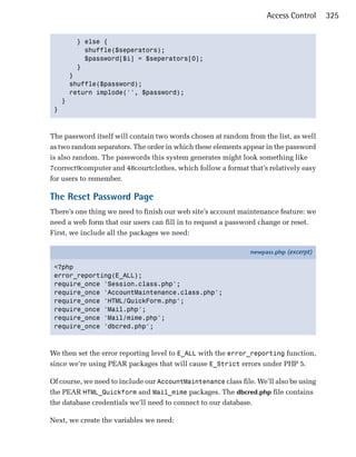 Access Control     325


       } else {

         shuffle($seperators);

         $password[$i] = $seperators[0];

       }

     }

     shuffle($password);

     return implode('', $password);

   }

 }




The password itself will contain two words chosen at random from the list, as well
as two random separators. The order in which these elements appear in the password
is also random. The passwords this system generates might look something like
7correct9computer and 48courtclothes, which follow a format that’s relatively easy
for users to remember.

The Reset Password Page
There’s one thing we need to finish our web site’s account maintenance feature: we
need a web form that our users can fill in to request a password change or reset.
First, we include all the packages we need:

                                                               newpass.php (excerpt)

 <?php
 error_reporting(E_ALL);
 require_once 'Session.class.php';
 require_once 'AccountMaintenance.class.php';
 require_once 'HTML/QuickForm.php';
 require_once 'Mail.php';
 require_once 'Mail/mime.php';
 require_once 'dbcred.php';



We then set the error reporting level to E_ALL with the error_reporting function,
since we’re using PEAR packages that will cause E_Strict errors under PHP 5.

Of course, we need to include our AccountMaintenance class file. We’ll also be using
the PEAR HTML_Quickform and Mail_mime packages. The dbcred.php file contains
the database credentials we’ll need to connect to our database.

Next, we create the variables we need:
 