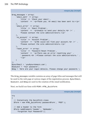 326   The PHP Anthology

                                                                   newpass.php (excerpt)

       $reg_messages = array(
           'email_sent' => array(
               'title' => 'Check your email',
               'content' => '<p>Thank you. An email has been sent to:</p>'
           ),
           'email_error' => array(
               'title' => 'Email Problem',
               'content' => '<p>Unable to send your details.<br />' .
               'Please contact the site administrators.</p>'
           ),
           'no_account' => array(
               'title' => 'Account Problem',
               'content' => '<p>We could not find your account.<br />' .
               'Please contact the site administrators.</p>'
           ),
           'reset_error' => array(
               'title' => 'Password Reset Problem',
               'content' => '<p>There was an error resetting your' .
               ' password.<br />Please contact the site administrators.' .
               '</p>'
           )
       );
       $yourEmail = 'you@yourdomain.com';
       $subject = 'Your password';
       $msg = 'Here are your login details. Please change your password.';



      The $reg_messages variable contains an array of page titles and messages that will
      be used in the web page at various stages of the registration process. $yourEmail,
      $subject, and $msg are used in the creation of the email notification.

      Next, we build our form with PEAR::HTML_Quickform:

                                                                   newpass.php (excerpt)

       try
       {
         // Instantiate the QuickForm class
         $form = new HTML_QuickForm('passwordForm', 'POST');

         // Add a header to the form
         $form->addElement('header', 'MyHeader',
            'Forgotten Your Password?');
 