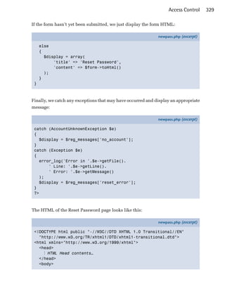 Access Control     329

If the form hasn’t yet been submitted, we just display the form HTML:

                                                             newpass.php (excerpt)

     else
     {
       $display = array(
           'title' => 'Reset Password',
           'content' => $form->toHtml()
       );
     }
 }



Finally, we catch any exceptions that may have occurred and display an appropriate
message:

                                                             newpass.php (excerpt)

 catch (AccountUnknownException $e)
 {
   $display = $reg_messages['no_account'];
 }
 catch (Exception $e)
 {
   error_log('Error in '.$e->getFile().
       ' Line: '.$e->getLine().
       ' Error: '.$e->getMessage()
   );
   $display = $reg_messages['reset_error'];
 }
 ?>



The HTML of the Reset Password page looks like this:

                                                             newpass.php (excerpt)

 <!DOCTYPE html public "-//W3C//DTD XHTML 1.0 Transitional//EN"
   "http://www.w3.org/TR/xhtml1/DTD/xhtml1-transitional.dtd">
 <html xmlns="http://www.w3.org/1999/xhtml">
   <head>
     ⋮ HTML Head contents…
   </head>
   <body>
 