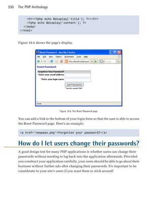 330   The PHP Anthology


           <h1><?php echo $display['title']; ?></h1>

           <?php echo $display['content']; ?>

         </body>

       </html>




      Figure 10.4 shows the page’s display.




                                   Figure 10.4. The Reset Password page


      You can add a link to the bottom of your login form so that the user is able to access
      the Reset Password page. Here’s an example:

       <a href="newpass.php">Forgotten your password?</a>




      How do I let users change their passwords?
      A good design test for many PHP applications is whether users can change their
      passwords without needing to log back into the application afterwards. Provided
      you construct your application carefully, your users should be able to go about their
      business without further ado after changing their passwords. It’s important to be
      considerate to your site’s users if you want them to stick around!
 