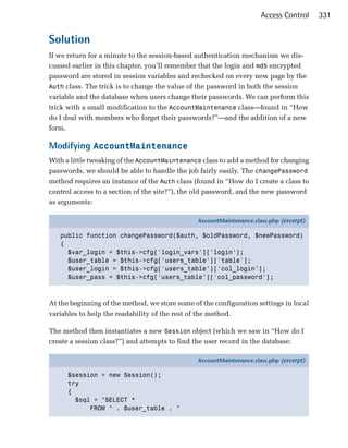 Access Control     331


Solution
If we return for a minute to the session-based authentication mechanism we dis­
cussed earlier in this chapter, you’ll remember that the login and md5 encrypted
password are stored in session variables and rechecked on every new page by the
Auth class. The trick is to change the value of the password in both the session
variable and the database when users change their passwords. We can perform this
trick with a small modification to the AccountMaintenance class—found in “How
do I deal with members who forget their passwords?”—and the addition of a new
form.

Modifying AccountMaintenance
With a little tweaking of the AccountMaintenance class to add a method for changing
passwords, we should be able to handle the job fairly easily. The changePassword
method requires an instance of the Auth class (found in “How do I create a class to
control access to a section of the site?”), the old password, and the new password
as arguments:

                                                AccountMaintenance.class.php (excerpt)

   public function changePassword($auth, $oldPassword, $newPassword)
   {
     $var_login = $this->cfg['login_vars']['login'];
     $user_table = $this->cfg['users_table']['table'];
     $user_login = $this->cfg['users_table']['col_login'];
     $user_pass = $this->cfg['users_table']['col_password'];



At the beginning of the method, we store some of the configuration settings in local
variables to help the readability of the rest of the method.

The method then instantiates a new Session object (which we saw in “How do I
create a session class?”) and attempts to find the user record in the database:

                                                AccountMaintenance.class.php (excerpt)

      $session = new Session();
      try
      {
        $sql = "SELECT *
            FROM " . $user_table . "
 