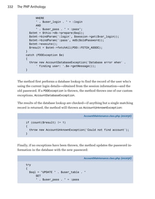 332   The PHP Anthology


                 WHERE

                 " . $user_login . " = :login

                 AND

                 " . $user_pass . " = :pass";

             $stmt = $this->db->prepare($sql);

             $stmt->bindParam(':login', $session->get($var_login));

             $stmt->bindParam(':pass', md5($oldPassword));

             $stmt->execute();

             $result = $stmt->fetchAll(PDO::FETCH_ASSOC);

           }

           catch (PDOException $e)

           {

             throw new AccountDatabaseException('Database error when' .

                 ' finding user: '.$e->getMessage()); 

           }




      The method first performs a database lookup to find the record of the user who’s
      using the current login details—obtained from the session information—and the
      old password. If a PDOException is thrown, the method throws one of our custom
      exceptions, AccountDatabaseException.

      The results of the database lookup are checked—if anything but a single matching
      record is returned, the method will thrown an AccountUnknownException:

                                                    AccountMaintenance.class.php (excerpt)

           if (count($result) != 1)
           {
             throw new AccountUnknownException('Could not find account');
           }



      Finally, if no exceptions have been thrown, the method updates the password in­
      formation in the database with the new password:

                                                    AccountMaintenance.class.php (excerpt)

           try
           {
             $sql = "UPDATE " . $user_table . "
                 SET
                 " . $user_pass . " = :pass
 