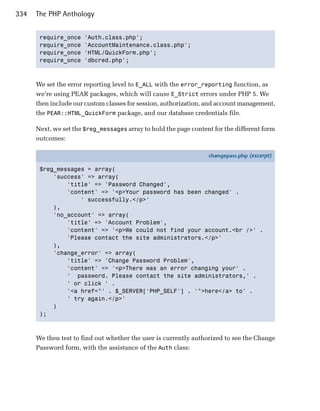 334   The PHP Anthology


       require_once   'Auth.class.php';

       require_once   'AccountMaintenance.class.php';

       require_once   'HTML/QuickForm.php';

       require_once   'dbcred.php';




      We set the error reporting level to E_ALL with the error_reporting function, as
      we’re using PEAR packages, which will cause E_Strict errors under PHP 5. We
      then include our custom classes for session, authorization, and account management,
      the PEAR::HTML_QuickForm package, and our database credentials file.

      Next, we set the $reg_messages array to hold the page content for the different form
      outcomes:

                                                                  changepass.php (excerpt)

       $reg_messages = array(
           'success' => array(
               'title' => 'Password Changed',
               'content' => '<p>Your password has been changed' .
                   ' successfully.</p>'
           ),
           'no_account' => array(
               'title' => 'Account Problem',
               'content' => '<p>We could not find your account.<br />' .
               'Please contact the site administrators.</p>'
           ),
           'change_error' => array(
               'title' => 'Change Password Problem',
               'content' => '<p>There was an error changing your' .
               ' password. Please contact the site administrators,' .
               ' or click ' .
               '<a href="' . $_SERVER['PHP_SELF'] . '">here</a> to' .
               ' try again.</p>'
           )
       );



      We then test to find out whether the user is currently authorized to see the Change
      Password form, with the assistance of the Auth class:
 
