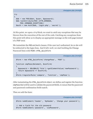 Access Control     335

                                                              changepass.php (excerpt)

 try
 {
   $db = new PDO($dsn, $user, $password);
   $db->setAttribute(PDO::ATTR_ERRMODE,
       PDO::ERRMODE_EXCEPTION);
   $auth = new Auth($db, 'login.php', 'secret');



At this point, we open a try block; we want to catch any exceptions that may be
thrown from the execution of the rest of the code. Catching any exceptions from
this point will allow us to display an appropriate message on the web page instead
of a PHP error.

We instantiate the PDO and Auth classes; if the user isn’t authorized, he or she will
be redirected to the login form. And if all’s well, we start building the Change
Password form with PEAR::HTML_QuickForm:

                                                              changepass.php (excerpt)

   $form = new HTML_QuickForm('changePass', 'POST');

   function cmpPass($element, $confirm)
   {
     $password = $GLOBALS['form']->getElementValue('newPassword');
     return $password == $confirm;
   }
   $form->registerRule('compare', 'function', 'cmpPass');



After instantiating the HTML_QuickForm object, we define and register the function
cmpPass that will be used to validate the password fields, to ensure that the password
and password confirmation fields match.

Then we add the form:

                                                              changepass.php (excerpt)

   $form->addElement('header', 'MyHeader', 'Change your password');

   // Add a field for the old password
   $form->addElement('password', 'oldPassword',
 