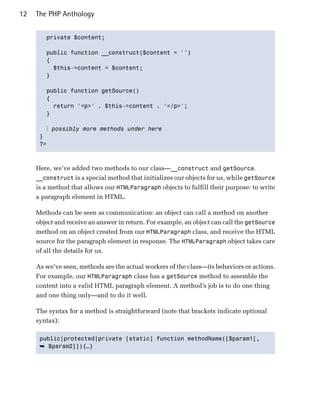 12   The PHP Anthology


        private $content;


        public function __construct($content = '')

        {

          $this->content = $content;

        }


        public function getSource()

        {

          return '<p>' . $this->content . '</p>';

        }


        ⋮ possibly more methods under here
      }

      ?>




     Here, we’ve added two methods to our class—__construct and getSource.
     __construct is a special method that initializes our objects for us, while getSource
     is a method that allows our HTMLParagraph objects to fulfill their purpose: to write
     a paragraph element in HTML.

     Methods can be seen as communication: an object can call a method on another
     object and receive an answer in return. For example, an object can call the getSource
     method on an object created from our HTMLParagraph class, and receive the HTML
     source for the paragraph element in response. The HTMLParagraph object takes care
     of all the details for us.

     As we’ve seen, methods are the actual workers of the class—its behaviors or actions.
     For example, our HTMLParagraph class has a getSource method to assemble the
     content into a valid HTML paragraph element. A method’s job is to do one thing
     and one thing only—and to do it well.

     The syntax for a method is straightforward (note that brackets indicate optional
     syntax):

      public|protected|private [static] function methodName([$param1[,

      ➥ $param2]]){…}
 
