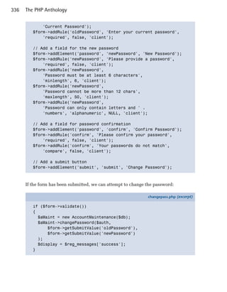 336   The PHP Anthology


             'Current Password');

         $form->addRule('oldPassword', 'Enter your current password',

             'required', false, 'client');


         // Add a field for the new password

         $form->addElement('password', 'newPassword', 'New Password');

         $form->addRule('newPassword', 'Please provide a password',

             'required', false, 'client');

         $form->addRule('newPassword',

             'Password must be at least 6 characters',

             'minlength', 6, 'client');

         $form->addRule('newPassword',

             'Password cannot be more than 12 chars',

             'maxlength', 50, 'client');

         $form->addRule('newPassword',

             'Password can only contain letters and ' .

             'numbers', 'alphanumeric', NULL, 'client');


         // Add a field for password confirmation

         $form->addElement('password', 'confirm', 'Confirm Password');

         $form->addRule('confirm', 'Please confirm your password',

             'required', false, 'client');

         $form->addRule('confirm', 'Your passwords do not match',

             'compare', false, 'client');


         // Add a submit button

         $form->addElement('submit', 'submit', 'Change Password');




      If the form has been submitted, we can attempt to change the password:

                                                               changepass.php (excerpt)

         if ($form->validate())
         {
           $aMaint = new AccountMaintenance($db);
           $aMaint->changePassword($auth,
               $form->getSubmitValue('oldPassword'),
               $form->getSubmitValue('newPassword')
           );
           $display = $reg_messages['success'];
         }
 