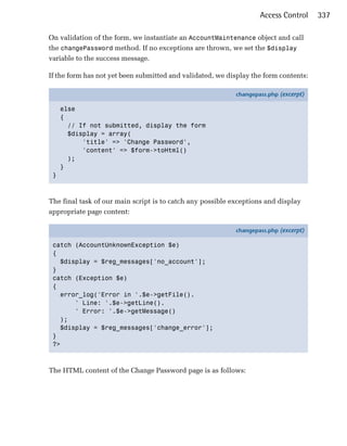 Access Control     337

On validation of the form, we instantiate an AccountMaintenance object and call
the changePassword method. If no exceptions are thrown, we set the $display
variable to the success message.

If the form has not yet been submitted and validated, we display the form contents:

                                                            changepass.php (excerpt)

     else
     {
       // If not submitted, display the form
       $display = array(
           'title' => 'Change Password',
           'content' => $form->toHtml()
       );
     }
 }



The final task of our main script is to catch any possible exceptions and display
appropriate page content:

                                                            changepass.php (excerpt)

 catch (AccountUnknownException $e)
 {
   $display = $reg_messages['no_account'];
 }
 catch (Exception $e)
 {
   error_log('Error in '.$e->getFile().
       ' Line: '.$e->getLine().
       ' Error: '.$e->getMessage()
   );
   $display = $reg_messages['change_error'];
 }
 ?>



The HTML content of the Change Password page is as follows:
 