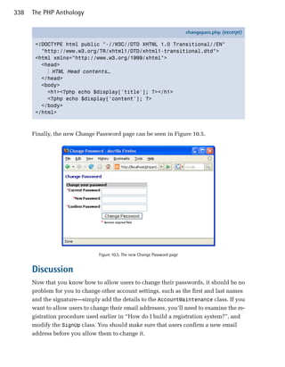 338   The PHP Anthology

                                                                            changepass.php (excerpt)

       <!DOCTYPE html public "-//W3C//DTD XHTML 1.0 Transitional//EN"
         "http://www.w3.org/TR/xhtml1/DTD/xhtml1-transitional.dtd">
       <html xmlns="http://www.w3.org/1999/xhtml">
         <head>
           ⋮ HTML Head contents…
         </head>
         <body>
           <h1><?php echo $display['title']; ?></h1>
           <?php echo $display['content']; ?>
         </body>
       </html>



      Finally, the new Change Password page can be seen in Figure 10.5.




                                Figure 10.5. The new Change Password page


      Discussion
      Now that you know how to allow users to change their passwords, it should be no
      problem for you to change other account settings, such as the first and last names
      and the signature—simply add the details to the AccountMaintenance class. If you
      want to allow users to change their email addresses, you’ll need to examine the re­
      gistration procedure used earlier in “How do I build a registration system?”, and
      modify the SignUp class. You should make sure that users confirm a new email
      address before you allow them to change it.
 