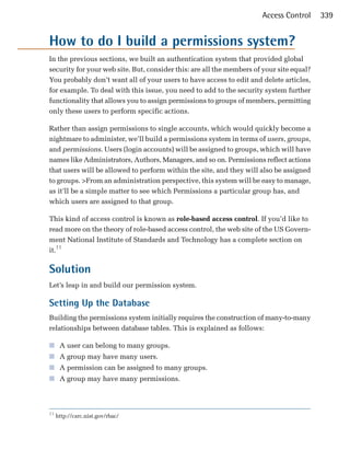 Access Control      339


How to do I build a permissions system?

In the previous sections, we built an authentication system that provided global
security for your web site. But, consider this: are all the members of your site equal?
You probably don’t want all of your users to have access to edit and delete articles,
for example. To deal with this issue, you need to add to the security system further
functionality that allows you to assign permissions to groups of members, permitting
only these users to perform specific actions.

Rather than assign permissions to single accounts, which would quickly become a
nightmare to administer, we’ll build a permissions system in terms of users, groups,
and permissions. Users (login accounts) will be assigned to groups, which will have
names like Administrators, Authors, Managers, and so on. Permissions reflect actions
that users will be allowed to perform within the site, and they will also be assigned
to groups. >From an administration perspective, this system will be easy to manage,
as it’ll be a simple matter to see which Permissions a particular group has, and
which users are assigned to that group.

This kind of access control is known as role-based access control. If you’d like to
read more on the theory of role-based access control, the web site of the US Govern­
ment National Institute of Standards and Technology has a complete section on
it.11

Solution
Let’s leap in and build our permission system.

Setting Up the Database
Building the permissions system initially requires the construction of many-to-many
relationships between database tables. This is explained as follows:

■ A user can belong to many groups.
■ A group may have many users.
■ A permission can be assigned to many groups.
■ A group may have many permissions.



11
     http://csrc.nist.gov/rbac/
 