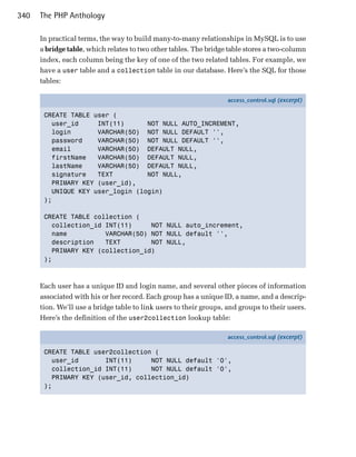 340   The PHP Anthology

      In practical terms, the way to build many-to-many relationships in MySQL is to use
      a bridge table, which relates to two other tables. The bridge table stores a two-column
      index, each column being the key of one of the two related tables. For example, we
      have a user table and a collection table in our database. Here’s the SQL for those
      tables:

                                                                    access_control.sql (excerpt)

       CREATE TABLE user (
         user_id     INT(11)      NOT NULL AUTO_INCREMENT,
         login       VARCHAR(50) NOT NULL DEFAULT '',
         password    VARCHAR(50) NOT NULL DEFAULT '',
         email       VARCHAR(50) DEFAULT NULL,
         firstName   VARCHAR(50) DEFAULT NULL,
         lastName    VARCHAR(50) DEFAULT NULL,
         signature   TEXT         NOT NULL,
         PRIMARY KEY (user_id),
         UNIQUE KEY user_login (login)
       );

       CREATE TABLE collection (
         collection_id INT(11)     NOT NULL auto_increment,
         name          VARCHAR(50) NOT NULL default '',
         description   TEXT        NOT NULL,
         PRIMARY KEY (collection_id)
       );



      Each user has a unique ID and login name, and several other pieces of information
      associated with his or her record. Each group has a unique ID, a name, and a descrip­
      tion. We’ll use a bridge table to link users to their groups, and groups to their users.
      Here’s the definition of the user2collection lookup table:

                                                                    access_control.sql (excerpt)

       CREATE TABLE user2collection (
         user_id       INT(11)     NOT NULL default '0',
         collection_id INT(11)     NOT NULL default '0',
         PRIMARY KEY (user_id, collection_id)
       );
 
