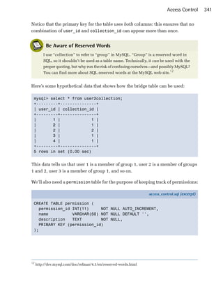 Access Control       341

Notice that the primary key for the table uses both columns: this ensures that no
combination of user_id and collection_id can appear more than once.


           Be Aware of Reserved Words
         I use “collection” to refer to “group” in MySQL. “Group” is a reserved word in
         SQL, so it shouldn’t be used as a table name. Technically, it can be used with the
         proper quoting, but why run the risk of confusing ourselves—and possibly MySQL?
         You can find more about SQL reserved words at the MySQL web site.12


Here’s some hypothetical data that shows how the bridge table can be used:

 mysql> select * from user2collection;

 +---------+---------------+

 | user_id | collection_id |

 +---------+---------------+

 |       1 |             1 |
 |       2 |             1 |
 |       2 |             2 |
 |       3 |             1 |
 |       4 |             1 |
 +---------+---------------+

 5 rows in set (0.00 sec)



This data tells us that user 1 is a member of group 1, user 2 is a member of groups
1 and 2, user 3 is a member of group 1, and so on.

We’ll also need a permission table for the purpose of keeping track of permissions:

                                                                    access_control.sql (excerpt)

 CREATE TABLE permission (
   permission_id INT(11)     NOT NULL AUTO_INCREMENT,
   name          VARCHAR(50) NOT NULL DEFAULT '',
   description   TEXT        NOT NULL,
   PRIMARY KEY (permission_id)
 );




12
     http://dev.mysql.com/doc/refman/4.1/en/reserved-words.html
 