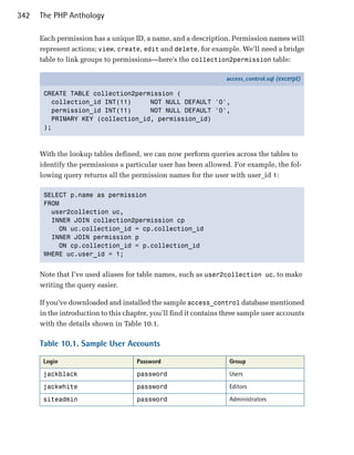 342   The PHP Anthology

      Each permission has a unique ID, a name, and a description. Permission names will
      represent actions; view, create, edit and delete, for example. We’ll need a bridge
      table to link groups to permissions—here’s the collection2permission table:

                                                                   access_control.sql (excerpt)

       CREATE TABLE collection2permission (
         collection_id INT(11)     NOT NULL DEFAULT '0',
         permission_id INT(11)     NOT NULL DEFAULT '0',
         PRIMARY KEY (collection_id, permission_id)
       );



      With the lookup tables defined, we can now perform queries across the tables to
      identify the permissions a particular user has been allowed. For example, the fol­
      lowing query returns all the permission names for the user with user_id 1:

       SELECT p.name as permission

       FROM

         user2collection uc, 

         INNER JOIN collection2permission cp 

           ON uc.collection_id = cp.collection_id

         INNER JOIN permission p

           ON cp.collection_id = p.collection_id

       WHERE uc.user_id = 1;



      Note that I’ve used aliases for table names, such as user2collection uc, to make
      writing the query easier.

      If you’ve downloaded and installed the sample access_control database mentioned
      in the introduction to this chapter, you’ll find it contains three sample user accounts
      with the details shown in Table 10.1.

      Table 10.1. Sample User Accounts

       Login                         Password                       Group

       jackblack                     password                       Users

       jackwhite                     password                       Editors

       siteadmin                     password                       Administrators
 