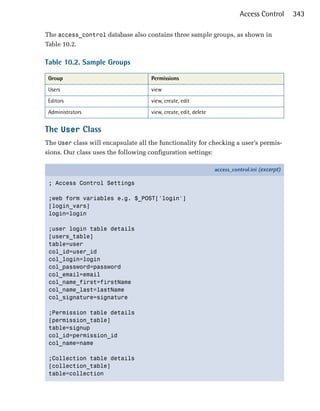Access Control       343

The access_control database also contains three sample groups, as shown in
Table 10.2.

Table 10.2. Sample Groups

 Group                               Permissions
 Users                               view
 Editors                             view, create, edit
 Administrators                      view, create, edit, delete


The User Class
The User class will encapsulate all the functionality for checking a user’s permis­
sions. Our class uses the following configuration settings:

                                                                  access_control.ini (excerpt)

 ; Access Control Settings

 ;web form variables e.g. $_POST['login']
 [login_vars]
 login=login

 ;user login table details
 [users_table]
 table=user
 col_id=user_id
 col_login=login
 col_password=password
 col_email=email
 col_name_first=firstName
 col_name_last=lastName
 col_signature=signature

 ;Permission table details
 [permission_table]
 table=signup
 col_id=permission_id
 col_name=name

 ;Collection table details
 [collection_table]
 table=collection
 