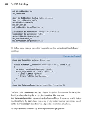 344   The PHP Anthology


       col_id=collection_id

       col_name=name


       ;User to Collection lookup table details

       [user_to_collection_table]

       table=user2collection

       col_id=user_id

       col_collection_id=collection_id


       ;Collection to Permission lookup table details

       [collection_to_permission_table]

       table=collection2permission

       col_id=collection_id

       col_permission_id=permission_id




      We define some custom exception classes to provide a consistent level of error
      handling:

                                                                   User.class.php (excerpt)

       class UserException extends Exception
       {
         public function __construct($message = null, $code = 0)
         {
           parent::__construct($message, $code);
           error_log('Error in '.$this->getFile().
             ' Line: '.$this->getLine().
             ' Error: '.$this->getMessage()
           );
         }
       }
       class UserDatabaseException extends UserException {}



      Our base class, UserException, is a custom exception that ensures the exception
      details are logged using the error_log function. The subclass
      UserDatabaseException represents a database problem. If you were to add further
      functionality to the User class, you could create further custom exceptions based
      on the UserException class to cover all possible exception situations.

      We begin to create the class by defining some class properties:
 