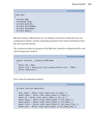 Access Control      345

                                                               User.class.php (excerpt)

 class User
 {
   private $db;
   protected $cfg;
   private $userId;
   private $firstName;
   private $lastName;
   private $email;



$db will contain a PDO instance for our database connection, $cfg will store our
configuration details, and the remaining properties will contain information from
the user’s account details.

The constructor takes an instance of the PDO class, loads the configuration file, and
calls the populate method:

                                                               User.class.php (excerpt)

   public function __construct(PDO $db)
   {
     $this->db = $db;
     $this->cfg = parse_ini_file('access_control.ini', TRUE);
     $this->populate();
   }



Next comes the populate method:

                                                               User.class.php (excerpt)

   private function populate()
   {
     $var_login = $this->cfg['login_vars']['login'];
     $user_table = $this->cfg['users_table']['table'];
     $user_id = $this->cfg['users_table']['col_id'];
     $user_login = $this->cfg['users_table']['col_login'];
     $user_email = $this->cfg['users_table']['col_email'];
     $user_first = $this->cfg['users_table']['col_name_first'];
     $user_last = $this->cfg['users_table']['col_name_last'];
 