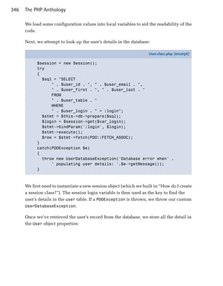 346   The PHP Anthology

      We load some configuration values into local variables to aid the readability of the
      code.

      Next, we attempt to look up the user’s details in the database:

                                                                     User.class.php (excerpt)

            $session = new Session();
            try
            {
              $sql = "SELECT
                  " . $user_id . ", " . $user_email . ",
                  " . $user_first . ", " . $user_last . "
                  FROM
                  " . $user_table . "
                  WHERE
                  " . $user_login . " = :login";
              $stmt = $this->db->prepare($sql);
              $login = $session->get($var_login);
              $stmt->bindParam(':login', $login);
              $stmt->execute();
              $row = $stmt->fetch(PDO::FETCH_ASSOC);
            }
            catch(PDOException $e)
            {
              throw new UserDatabaseException('Database error when' .
                  ' populating user details: '.$e->getMessage());
            }



      We first need to instantiate a new session object (which we built in “How do I create
      a session class?”). The session login variable is then used as the key to find the
      user’s details in the user table. If a PDOException is thrown, we throw our custom
      UserDatabaseException.

      Once we’ve retrieved the user’s record from the database, we store all the detail in
      the User object properties:
 