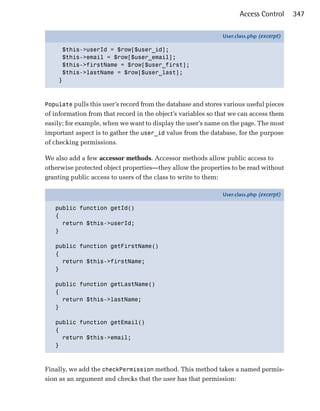 Access Control      347

                                                              User.class.php (excerpt)

     $this->userId = $row[$user_id];
     $this->email = $row[$user_email];
     $this->firstName = $row[$user_first];
     $this->lastName = $row[$user_last];
    }



Populate pulls this user’s record from the database and stores various useful pieces
of information from that record in the object’s variables so that we can access them
easily; for example, when we want to display the user’s name on the page. The most
important aspect is to gather the user_id value from the database, for the purpose
of checking permissions.

We also add a few accessor methods. Accessor methods allow public access to
otherwise protected object properties—they allow the properties to be read without
granting public access to users of the class to write to them:

                                                              User.class.php (excerpt)

   public function getId()
   {
     return $this->userId;
   }

   public function getFirstName()
   {
     return $this->firstName;
   }

   public function getLastName()
   {
     return $this->lastName;
   }

   public function getEmail()
   {
     return $this->email;
   }



Finally, we add the checkPermission method. This method takes a named permis­
sion as an argument and checks that the user has that permission:
 