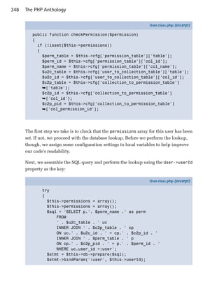 348   The PHP Anthology

                                                                    User.class.php (excerpt)

         public function checkPermission($permission)
         {
           if (!isset($this->permissions))
           {
             $perm_table = $this->cfg['permission_table']['table'];
             $perm_id = $this->cfg['permission_table']['col_id'];
             $perm_name = $this->cfg['permission_table']['col_name'];
             $u2c_table = $this->cfg['user_to_collection_table']['table'];
             $u2c_id = $this->cfg['user_to_collection_table']['col_id'];
             $c2p_table = $this->cfg['collection_to_permission_table']
             ➥['table'];
             $c2p_id = $this->cfg['collection_to_permission_table']
             ➥['col_id'];
             $c2p_pid = $this->cfg['collection_to_permission_table']
             ➥['col_permission_id'];




      The first step we take is to check that the permissions array for this user has been
      set. If not, we proceed with the database lookup. Before we perform the lookup,
      though, we assign some configuration settings to local variables to help improve
      our code’s readability.

      Next, we assemble the SQL query and perform the lookup using the User->userId
      property as the key:

                                                                    User.class.php (excerpt)

              try
              {
                $this->permissions = array();
                $this->permissions = array();
                $sql = 'SELECT p.'. $perm_name .' as perm
                    FROM
                    ' . $u2c_table . ' uc
                    INNER JOIN ' . $c2p_table . ' cp
                    ON uc.' . $u2c_id . ' = cp.' . $c2p_id . '
                    INNER JOIN ' . $perm_table . ' p
                    ON cp.' . $c2p_pid . ' = p.' . $perm_id . '
                    WHERE uc.user_id =:user';
                $stmt = $this->db->prepare($sql);
                $stmt->bindParam(':user', $this->userId);
 