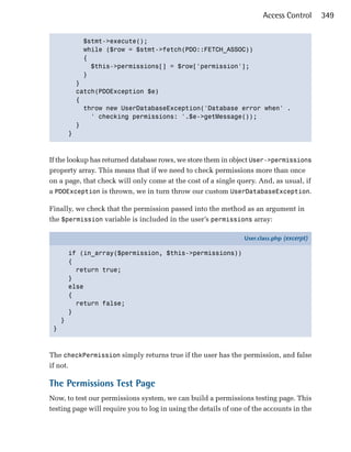Access Control      349


             $stmt->execute();

             while ($row = $stmt->fetch(PDO::FETCH_ASSOC))

             {

               $this->permissions[] = $row['permission'];

             }

           }

           catch(PDOException $e)

           {

             throw new UserDatabaseException('Database error when' .

               ' checking permissions: '.$e->getMessage());

           }

         }




If the lookup has returned database rows, we store them in object User->permissions
property array. This means that if we need to check permissions more than once
on a page, that check will only come at the cost of a single query. And, as usual, if
a PDOException is thrown, we in turn throw our custom UserDatabaseException.

Finally, we check that the permission passed into the method as an argument in
the $permission variable is included in the user’s permissions array:

                                                                User.class.php (excerpt)

         if (in_array($permission, $this->permissions))
         {
           return true;
         }
         else
         {
           return false;
         }
     }
 }



The checkPermission simply returns true if the user has the permission, and false
if not.

The Permissions Test Page
Now, to test our permissions system, we can build a permissions testing page. This
testing page will require you to log in using the details of one of the accounts in the
 