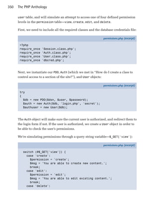 350   The PHP Anthology

      user table, and will simulate an attempt to access one of four defined permission
      levels in the permission table—view, create, edit, and delete.

      First, we need to include all the required classes and the database credentials file:

                                                                   permissions.php (excerpt)

       <?php
       require_once    'Session.class.php';
       require_once    'Auth.class.php';
       require_once    'User.class.php';
       require_once    'dbcred.php';



      Next, we instantiate our PDO, Auth (which we met in “How do I create a class to
      control access to a section of the site?”), and User objects:

                                                                   permissions.php (excerpt)

       try
       {
         $db = new PDO($dsn, $user, $password);
         $auth = new Auth($db, 'login.php', 'secret');
         $authuser = new User($db);



      The Auth object will make sure the current user is authorized, and redirect them to
      the login form if not. If the user is authorized, we create a User object in order to
      be able to check the user’s permissions.

      We’re simulating permissions through a query string variable—$_GET['view']:

                                                                   permissions.php (excerpt)

         switch (@$_GET['view']) {
           case 'create':
             $permission = 'create';
             $msg = 'You are able to create new content.';
             break;
           case 'edit':
             $permission = 'edit';
             $msg = 'You are able to edit existing content.';
             break;
           case 'delete':
 