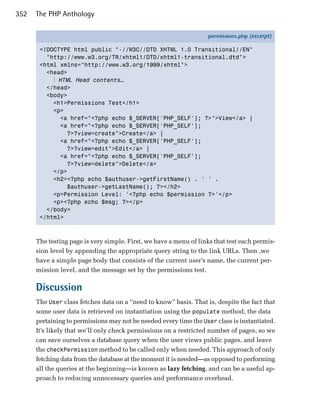 352   The PHP Anthology

                                                                   permissions.php (excerpt)

       <!DOCTYPE html public "-//W3C//DTD XHTML 1.0 Transitional//EN"
         "http://www.w3.org/TR/xhtml1/DTD/xhtml1-transitional.dtd">
       <html xmlns="http://www.w3.org/1999/xhtml">
         <head>
           ⋮ HTML Head contents…
         </head>
         <body>
           <h1>Permissions Test</h1>
           <p>
             <a href="<?php echo $_SERVER['PHP_SELF']; ?>">View</a> |
             <a href="<?php echo $_SERVER['PHP_SELF'];
               ?>?view=create">Create</a> |
             <a href="<?php echo $_SERVER['PHP_SELF'];
               ?>?view=edit">Edit</a> |
             <a href="<?php echo $_SERVER['PHP_SELF'];
               ?>?view=delete">Delete</a>
           </p>
           <h2><?php echo $authuser->getFirstName() . ' ' .
               $authuser->getLastName(); ?></h2>
           <p>Permission Level: '<?php echo $permission ?>'</p>
           <p><?php echo $msg; ?></p>
         </body>
       </html>



      The testing page is very simple. First, we have a menu of links that test each permis­
      sion level by appending the appropriate query string to the link URLs. Then ,we
      have a simple page body that consists of the current user’s name, the current per­
      mission level, and the message set by the permissions test.

      Discussion
      The User class fetches data on a “need to know” basis. That is, despite the fact that
      some user data is retrieved on instantiation using the populate method, the data
      pertaining to permissions may not be needed every time the User class is instantiated.
      It’s likely that we’ll only check permissions on a restricted number of pages, so we
      can save ourselves a database query when the user views public pages, and leave
      the checkPermission method to be called only when needed. This approach of only
      fetching data from the database at the moment it is needed—as opposed to performing
      all the queries at the beginning—is known as lazy fetching, and can be a useful ap­
      proach to reducing unnecessary queries and performance overhead.
 