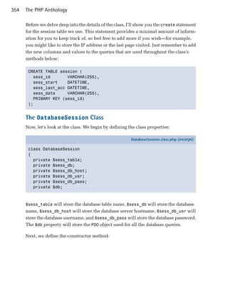 354   The PHP Anthology

      Before we delve deep into the details of the class, I’ll show you the create statement
      for the session table we use. This statement provides a minimal amount of inform­
      ation for you to keep track of, so feel free to add more if you wish—for example,
      you might like to store the IP address or the last page visited. Just remember to add
      the new columns and values to the queries that are used throughout the class’s
      methods below:

       CREATE TABLE session (

         sess_id       VARCHAR(255),

         sess_start    DATETIME,

         sess_last_acc DATETIME,

         sess_data     VARCHAR(255),

         PRIMARY KEY (sess_id)

       );



      The DatabaseSession Class
      Now, let’s look at the class. We begin by defining the class properties:

                                                           DatabaseSession.class.php (excerpt)

       class DatabaseSession
       {
         private $sess_table;
         private $sess_db;
         private $sess_db_host;
         private $sess_db_usr;
         private $sess_db_pass;
         private $db;



      $sess_table will store the database table name, $sess_db will store the database
      name, $sess_db_host will store the database server hostname, $sess_db_usr will
      store the database username, and $sess_db_pass will store the database password.
      The $db property will store the PDO object used for all the database queries.

      Next, we define the constructor method:
 