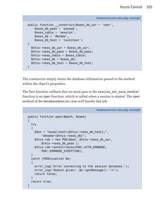 Access Control      355

                                                   DatabaseSession.class.php (excerpt)

   public function __construct($sess_db_usr = 'user',
       $sess_db_pass = 'passwd',
       $sess_table = 'session',
       $sess_db = 'dbname',
       $sess_db_host = 'locolhost')
   {
     $this->sess_db_usr = $sess_db_usr;
     $this->sess_db_pass = $sess_db_pass;
     $this->sess_table = $sess_table;
     $this->sess_db = $sess_db;
     $this->sess_db_host = $sess_db_host;
   }



The constructor simply stores the database information passed to the method
within the object’s properties.

The first function callback that we must pass to the session_set_save_handler
function is an open function, which is called when a session is started. The open
method of the DatabaseSession class will handle that job:

                                                   DatabaseSession.class.php (excerpt)

   public function open($path, $name)
   {
     try
     {
       $dsn = "mysql:host={$this->sess_db_host};".
           "dbname={$this->sess_db}";
       $this->db = new PDO($dsn, $this->sess_db_usr,
           $this->sess_db_pass );
       $this->db->setAttribute(PDO::ATTR_ERRMODE,
           PDO::ERRMODE_EXCEPTION);
     }
     catch (PDOException $e)
     {
       error_log('Error connecting to the session database.');
       error_log('Reason given:'.$e->getMessage()."n");
       return false;
     }
     return true;
   }
 