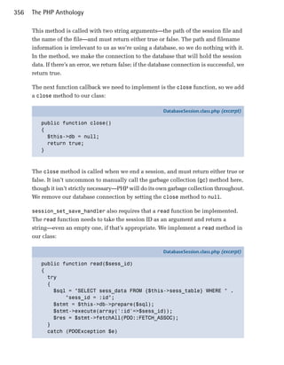 356   The PHP Anthology

      This method is called with two string arguments—the path of the session file and
      the name of the file—and must return either true or false. The path and filename
      information is irrelevant to us as we’re using a database, so we do nothing with it.
      In the method, we make the connection to the database that will hold the session
      data. If there’s an error, we return false; if the database connection is successful, we
      return true.

      The next function callback we need to implement is the close function, so we add
      a close method to our class:

                                                            DatabaseSession.class.php (excerpt)

         public function close()
         {
           $this->db = null;
           return true;
         }



      The close method is called when we end a session, and must return either true or
      false. It isn’t uncommon to manually call the garbage collection (gc) method here,
      though it isn’t strictly necessary—PHP will do its own garbage collection throughout.
      We remove our database connection by setting the close method to null.

      session_set_save_handler also requires that a read function be implemented.
      The read function needs to take the session ID as an argument and return a
      string—even an empty one, if that’s appropriate. We implement a read method in
      our class:

                                                            DatabaseSession.class.php (excerpt)

         public function read($sess_id)
         {
           try
           {
             $sql = "SELECT sess_data FROM {$this->sess_table} WHERE " .
                 "sess_id = :id";
             $stmt = $this->db->prepare($sql);
             $stmt->execute(array(':id'=>$sess_id));
             $res = $stmt->fetchAll(PDO::FETCH_ASSOC);
           }
           catch (PDOException $e)
 