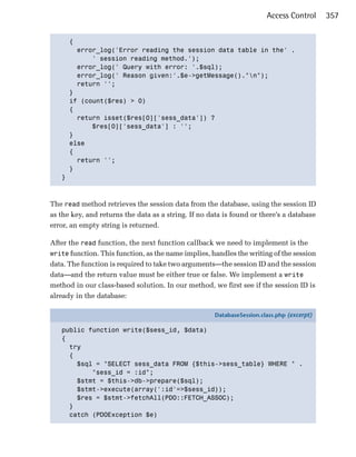 Access Control      357


     { 

       error_log('Error reading the session data table in the' .

           ' session reading method.');

       error_log(' Query with error: '.$sql);

       error_log(' Reason given:'.$e->getMessage()."n");

       return ''; 

     }

     if (count($res) > 0)

     { 

       return isset($res[0]['sess_data']) ? 

           $res[0]['sess_data'] : '';

     }

     else

     {

       return '';

     }

   }




The read method retrieves the session data from the database, using the session ID
as the key, and returns the data as a string. If no data is found or there’s a database
error, an empty string is returned.

After the read function, the next function callback we need to implement is the
write function. This function, as the name implies, handles the writing of the session
data. The function is required to take two arguments—the session ID and the session
data—and the return value must be either true or false. We implement a write
method in our class-based solution. In our method, we first see if the session ID is
already in the database:

                                                     DatabaseSession.class.php (excerpt)

   public function write($sess_id, $data)
   {
     try
     {
       $sql = "SELECT sess_data FROM {$this->sess_table} WHERE " .
           "sess_id = :id";
       $stmt = $this->db->prepare($sql);
       $stmt->execute(array(':id'=>$sess_id));
       $res = $stmt->fetchAll(PDO::FETCH_ASSOC);
     }
     catch (PDOException $e)
 