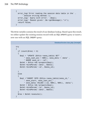358   The PHP Anthology


            { 

              error_log('Error reading the session data table in the' .

                  ' session writing method.');

              error_log(' Query with error: '.$sql);

              error_log(' Reason given:'.$e->getMessage()."n");

              return false; 

            }




      The $res variable contains the result of our database lookup. Based upon this result,
      we either update the existing session record with an SQL UPDATE query or insert a
      new one with an SQL INSERT query:

                                                          DatabaseSession.class.php (excerpt)

            try
            {
              if (count($res) > 0)
              {
                $sql = "UPDATE {$this->sess_table} SET" .
                    " sess_last_acc = NOW(), sess_data = :data" .
                    " WHERE sess_id = :id";
                $stmt = $this->db->prepare($sql);
                $stmt->bindParam(':data', $data);
                $stmt->bindParam(':id', $sess_id);

                }
                else
                {
                  $sql ="INSERT INTO {$this->sess_table}(sess_id," .
                      " sess_start, sess_last_acc," .
                      " sess_data) VALUES (:id, NOW(), NOW(), :data)";
                  $stmt = $this->db->prepare($sql);
                  $stmt->bindParam(':id', $sess_id);
                  $stmt->bindParam(':data', $data);
                }
                $res = $stmt->execute();
            }
 