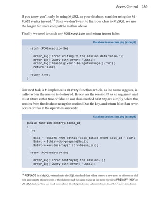 Access Control        359

If you know you’ll only be using MySQL as your database, consider using the RE­
                     14
PLACE syntax instead. Since we don’t want to limit our class to MySQL, we use
the longer but more compatible method above.

Finally, we need to catch any PDOExceptions and return true or false:

                                                                DatabaseSession.class.php (excerpt)

          catch (PDOException $e)
          {
            error_log('Error writing to the session data table.');
            error_log('Query with error: '.$sql);
            error_log('Reason given:'.$e->getMessage()."n");
            return false;
          }
          return true;
      }



Our next task is to implement a destroy function, which, as the name suggests, is
called when the session is destroyed. It receives the session ID as an argument and
must return either true or false. In our class method destroy, we simply delete the
session from the database using the session ID as the key, and return false if an error
occurs or true if the operation succeeds:

                                                                DatabaseSession.class.php (excerpt)

      public function destroy($sess_id)
      {
        try
        {
          $sql = "DELETE FROM {$this->sess_table} WHERE sess_id = :id";
          $stmt = $this->db->prepare($sql);
          $stmt->execute(array(':id'=>$sess_id));
        }
        catch (PDOException $e)
        {
          error_log('Error destroying the session.');
          error_log('Query with error: '.$sql);


14
     REPLACE is a MySQL extension to the SQL standard that either inserts a new row, or deletes an old
row and inserts the new row if the old row had the same value as the new row for a PRIMARY KEY or
UNIQUE index. You can read more about it at http://dev.mysql.com/doc/refman/5.1/en/replace.html.
 