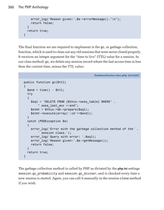 360   The PHP Anthology


             error_log('Reason given:'.$e->errorMessage()."n");

             return false;

           }

           return true;

         }




      The final function we are required to implement is the gc, or garbage collection,
      function, which is used to clean out any old sessions that were never closed properly.
      It receives an integer argument for the “time to live” (TTL) value for a session. In
      our class method, gc, we delete any session record where the last access time is less
      then the current time, minus the TTL value:

                                                           DatabaseSession.class.php (excerpt)

         public function gc($ttl)
         {
           $end = time() - $ttl;
           try
           {
             $sql = "DELETE FROM {$this->sess_table} WHERE" .
                 " sess_last_acc <:end";
             $stmt = $this->db->prepare($sql);
             $stmt->execute(array(':id'=>$end));
           }
           catch (PDOException $e)
           {
             error_log('Error with the garbage collection method of the' .
                 ' session class.');
             error_log('Query with error: '.$sql);
             error_log('Reason given:'.$e->getMessage());
             return false;
           }
           return true;
         }



      The garbage collection method is called by PHP as dictated by the php.ini settings
      session.gc_probability and session.gc_divisor, and is checked every time a
      new session is started. Again, you can call it manually in the session close method
      if you wish.
 