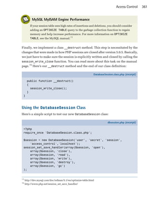 Access Control     361


           MySQL MyISAM Engine Performance
         If your session table sees high rates of insertions and deletions, you should consider
         adding an OPTIMIZE TABLE query to the garbage collection function to regain
         memory and help increase performance. For more information on OPTIMIZE
         TABLE, see the MySQL manual.15


Finally, we implement a class __destruct method. This step is necessitated by the
changes that were made in how PHP sessions are closed after version 5.0.5. Basically,
we just have to make sure the session is explicitly written and closed by calling the
session_write_close function. You can read more about this task on the manual
page.16 Here’s our __destruct method and the end of our class definition:

                                                              DatabaseSession.class.php (excerpt)

      public function __destruct()
      {
        session_write_close();
      }
 }



Using the DatabaseSession Class
Here’s a simple script to test our new DatabaseSession class:

                                                                          dbsession.php (excerpt)

 <?php
 require_once 'DatabaseSession.class.php';

 $session = new DatabaseSession('user', 'secret', 'session',
     'access_control','localhost');
 session_set_save_handler(array($session, 'open'),
     array($session, 'close'),
     array($session, 'read'),
     array($session, 'write'),
     array($session, 'destroy'),
     array($session, 'gc')
 );


15
     http://dev.mysql.com/doc/refman/5.1/en/optimize-table.html
16
     http://www.php.net/session_set_save_handler/
 