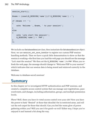 362   The PHP Anthology


       session_start(); 


       $name = (isset($_SESSION['name']))? $_SESSION['name'] :'';


       if ($name !== '')

       {

           echo 'Welcome ', $name, ' to your session!';

       }

       else

       {

           echo 'Lets start the session!';

           $_SESSION['name'] = 'PHP';

       }

       ?>




      We include our DatabaseSession class, then instantiate the DatabaseSession object.
      Next, we use session_set_save_handler to register our custom PHP session-
      handling methods. Then we have a quick little demonstration to show us that the
      session is working—the first time you load the web page you should see the message
      “Let’s start the session!" We then set the $_SESSION['name'] to PHP. When you re­
      fresh the web page, the message should change to “Welcome PHP to your session!”
      which indicates that our session data is being stored and retrieved correctly in the
      database.

      Welcome to database-saved sessions!


      Summary
      In this chapter we’ve investigated HTTP authentication and PHP sessions, and
      created a complete access control system that can manage user registrations, pass­
      word resets, and changes, including authorization, groups, and multiple permission
      levels.

      Phew! Well, there you have it—total access control over your site! Now you have
      the power to bark “Denied” at those that shouldn’t be in restricted areas, and roll
      out the red carpet for those that should. Can you feel the warm glow of power
      gathering within you? Will you use it for good—or evil? Either way, I hope you’ve
      enjoyed it and learned a bit along the way.
 