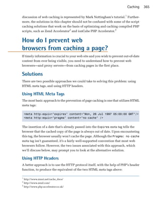 Caching     365

discussion of web caching is represented by Mark Nottingham’s tutorial.1 Further­
more, the solutions in this chapter should not be confused with some of the script
caching solutions that work on the basis of optimizing and caching compiled PHP
scripts, such as Zend Accelerator2 and ionCube PHP Accelerator.3


How do I prevent web

browsers from caching a page?

If timely information is crucial to your web site and you wish to prevent out-of-date
content from ever being visible, you need to understand how to prevent web
browsers—and proxy servers—from caching pages in the first place.

Solutions
There are two possible approaches we could take to solving this problem: using
HTML meta tags, and using HTTP headers.

Using HTML Meta Tags
The most basic approach to the prevention of page caching is one that utilizes HTML
meta tags:

    <meta http-equiv="expires" content="Mon, 26 Jul 1997 05:00:00 GMT"/>

    <meta http-equiv="pragma" content="no-cache" />



The insertion of a date that’s already passed into the Expires meta tag tells the
browser that the cached copy of the page is always out of date. Upon encountering
this tag, the browser usually won’t cache the page. Although the Pragma: no-cache
meta tag isn’t guaranteed, it’s a fairly well-supported convention that most web
browsers follow. However, the two issues associated with this approach, which
we’ll discuss below, may prompt you to look at the alternative solution.

Using HTTP Headers
A better approach is to use the HTTP protocol itself, with the help of PHP’s header
function, to produce the equivalent of the two HTML meta tags above:

1
  http://www.mnot.net/cache_docs/
2
  http://www.zend.com/
3
  http://www.php-accelerator.co.uk/
 