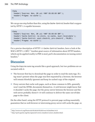 366   The PHP Anthology


          <?php

            header('Expires: Mon, 26 Jul 1997 05:00:00 GMT');

            header('Pragma: no-cache');

          ?>



      We can go one step further than this, using the Cache-Control header that’s suppor­
      ted by HTTP 1.1-capable browsers:

          <?php

            header('Expires: Mon, 26 Jul 1997 05:00:00 GMT');

            header('Cache-Control: no-store, no-cache, must-revalidate');

            header('Cache-Control: post-check=0, pre-check=0', FALSE);

            header('Pragma: no-cache');

          ?>



      For a precise description of HTTP 1.1 Cache-Control headers, have a look at the
      W3C’s HTTP 1.1 RFC.4 Another great source of information about HTTP headers,
      which can be applied readily to PHP, is mod_perl’s documentation on issuing correct
      headers.5

      Discussion
      Using the Expires meta tag sounds like a good approach, but two problems are as­
      sociated with it:

      ■	 The browser first has to download the page in order to read the meta tags. If a
         tag wasn’t present when the page was first requested by a browser, the browser
         will remain blissfully ignorant and keep its cached copy of the original.

      ■	 Proxy servers that cache web pages, such as those common to ISPs, generally
         won’t read the HTML documents themselves. A web browser might know that
         it shouldn’t cache the page, but the proxy server between the browser and the
         web server probably doesn’t—it will continue to deliver the same out-of-date
         page to the client.

      On the other hand, using the HTTP protocol to prevent page caching essentially
      guarantees that no web browser or intervening proxy server will cache the page, so


      4
          http://www.w3.org/Protocols/rfc2616/rfc2616-sec14.html#sec14.9
      5
          http://perl.apache.org/docs/general/correct_headers/correct_headers.html
 