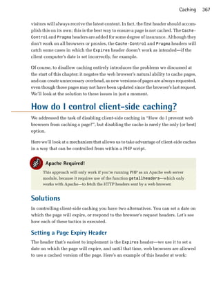 Caching      367

visitors will always receive the latest content. In fact, the first header should accom­
plish this on its own; this is the best way to ensure a page is not cached. The Cache-
Control and Pragma headers are added for some degree of insurance. Although they
don’t work on all browsers or proxies, the Cache-Control and Pragma headers will
catch some cases in which the Expires header doesn’t work as intended—if the
client computer’s date is set incorrectly, for example.

Of course, to disallow caching entirely introduces the problems we discussed at
the start of this chapter: it negates the web browser’s natural ability to cache pages,
and can create unnecessary overhead, as new versions of pages are always requested,
even though those pages may not have been updated since the browser’s last request.
We’ll look at the solution to these issues in just a moment.


How do I control client-side caching?
We addressed the task of disabling client-side caching in “How do I prevent web
browsers from caching a page?”, but disabling the cache is rarely the only (or best)
option.

Here we’ll look at a mechanism that allows us to take advantage of client-side caches
in a way that can be controlled from within a PHP script.


       Apache Required!
      This approach will only work if you’re running PHP as an Apache web server
      module, because it requires use of the function getallheaders—which only
      works with Apache—to fetch the HTTP headers sent by a web browser.


Solutions
In controlling client-side caching you have two alternatives. You can set a date on
which the page will expire, or respond to the browser’s request headers. Let’s see
how each of these tactics is executed.

Setting a Page Expiry Header
The header that’s easiest to implement is the Expires header—we use it to set a
date on which the page will expire, and until that time, web browsers are allowed
to use a cached version of the page. Here’s an example of this header at work:
 