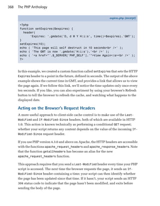368   The PHP Anthology

                                                                       expires.php (excerpt)

       <?php
       function setExpires($expires) {
         header(
             'Expires: '.gmdate('D, d M Y H:i:s', time()+$expires).'GMT');
       }
       setExpires(10);
       echo ( 'This page will self destruct in 10 seconds<br />' );
       echo ( 'The GMT is now '.gmdate('H:i:s').'<br />' );
       echo ( '<a href="'.$_SERVER['PHP_SELF'].'">View Again</a><br />' );
       ?>



      In this example, we created a custom function called setExpires that sets the HTTP
      Expires header to a point in the future, defined in seconds. The output of the above
      example shows the current time in GMT, and provides a link that allows us to view
      the page again. If we follow this link, we’ll notice the time updates only once every
      ten seconds. If you like, you can also experiment by using your browser’s Refresh
      button to tell the browser to refresh the cache, and watching what happens to the
      displayed date.

      Acting on the Browser’s Request Headers
      A more useful approach to client-side cache control is to make use of the Last-
      Modified and If-Modified-Since headers, both of which are available in HTTP
      1.0. This action is known technically as performing a conditional GET request;
      whether your script returns any content depends on the value of the incoming If-
      Modified-Since request header.

      If you use PHP version 4.3.0 and above on Apache, the HTTP headers are accessible
      with the functions apache_request_headers and apache_response_headers. Note
      that the function getallheaders has become an alias for the new
      apache_request_headers function.

      This approach requires that you send a Last-Modified header every time your PHP
      script is accessed. The next time the browser requests the page, it sends an If-
      Modified-Since header containing a time; your script can then identify whether
      the page has been updated since that time. If it hasn’t, your script sends an HTTP
      304 status code to indicate that the page hasn’t been modified, and exits before
      sending the body of the page.
 