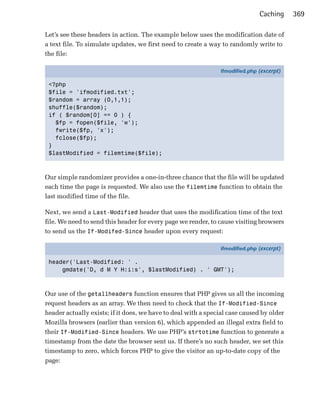Caching     369

Let’s see these headers in action. The example below uses the modification date of
a text file. To simulate updates, we first need to create a way to randomly write to
the file:

                                                               ifmodified.php (excerpt)

 <?php
 $file = 'ifmodified.txt';
 $random = array (0,1,1);
 shuffle($random);
 if ( $random[0] == 0 ) {
   $fp = fopen($file, 'w');
   fwrite($fp, 'x');
   fclose($fp);
 }
 $lastModified = filemtime($file);



Our simple randomizer provides a one-in-three chance that the file will be updated
each time the page is requested. We also use the filemtime function to obtain the
last modified time of the file.

Next, we send a Last-Modified header that uses the modification time of the text
file. We need to send this header for every page we render, to cause visiting browsers
to send us the If-Modifed-Since header upon every request:

                                                               ifmodified.php (excerpt)

 header('Last-Modified: ' .
     gmdate('D, d M Y H:i:s', $lastModified) . ' GMT');



Our use of the getallheaders function ensures that PHP gives us all the incoming
request headers as an array. We then need to check that the If-Modified-Since
header actually exists; if it does, we have to deal with a special case caused by older
Mozilla browsers (earlier than version 6), which appended an illegal extra field to
their If-Modified-Since headers. We use PHP’s strtotime function to generate a
timestamp from the date the browser sent us. If there’s no such header, we set this
timestamp to zero, which forces PHP to give the visitor an up-to-date copy of the
page:
 