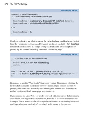 370   The PHP Anthology

                                                                   ifmodified.php (excerpt)

       $request = getallheaders();
       if (isset($request['If-Modified-Since']))
       {
         $modifiedSince = explode(';', $request['If-Modified-Since']);
         $modifiedSince = strtotime($modifiedSince[0]);
       }
       else
       {
         $modifiedSince = 0;
       }



      Finally, we check to see whether or not the cache has been modified since the last
      time the visitor received this page. If it hasn’t, we simply send a 304 Not Modified
      response header and exit the script, saving bandwidth and processing time by
      prompting the browser to display its cached copy of the page:

                                                                   ifmodified.php (excerpt)

       if ($lastModified <= $modifiedSince)
       {
         header('HTTP/1.1 304 Not Modified');
         exit();
       }

       echo ( 'The GMT is now '.gmdate('H:i:s').'<br />' );
       echo ( '<a href="'.$_SERVER['PHP_SELF'].'">View Again</a><br />' );
       ?>



      Remember to use the “View Again” link when you run this example (clicking the
      Refresh button usually clears your browser’s cache). If you click on the link re­
      peatedly, the cache will eventually be updated; your browser will throw out its
      cached version and fetch a new page from the server.

      If you combine the Last-Modified header approach with time values that are already
      available in your application—for example, the time of the most recent news art­
      icle—you should be able to take advantage of web browser caches, saving bandwidth
      and improving your application’s perceived performance in the process.
 
