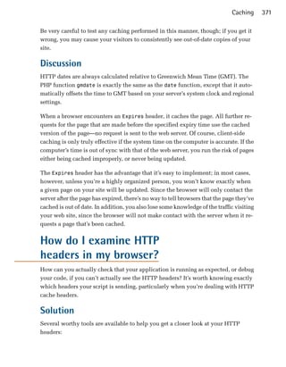 Caching      371

Be very careful to test any caching performed in this manner, though; if you get it
wrong, you may cause your visitors to consistently see out-of-date copies of your
site.

Discussion
HTTP dates are always calculated relative to Greenwich Mean Time (GMT). The
PHP function gmdate is exactly the same as the date function, except that it auto­
matically offsets the time to GMT based on your server’s system clock and regional
settings.

When a browser encounters an Expires header, it caches the page. All further re­
quests for the page that are made before the specified expiry time use the cached
version of the page—no request is sent to the web server. Of course, client-side
caching is only truly effective if the system time on the computer is accurate. If the
computer’s time is out of sync with that of the web server, you run the risk of pages
either being cached improperly, or never being updated.

The Expires header has the advantage that it’s easy to implement; in most cases,
however, unless you’re a highly organized person, you won’t know exactly when
a given page on your site will be updated. Since the browser will only contact the
server after the page has expired, there’s no way to tell browsers that the page they’ve
cached is out of date. In addition, you also lose some knowledge of the traffic visiting
your web site, since the browser will not make contact with the server when it re­
quests a page that’s been cached.


How do I examine HTTP
headers in my browser?
How can you actually check that your application is running as expected, or debug
your code, if you can’t actually see the HTTP headers? It’s worth knowing exactly
which headers your script is sending, particularly when you’re dealing with HTTP
cache headers.

Solution
Several worthy tools are available to help you get a closer look at your HTTP
headers:
 