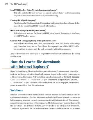 372   The PHP Anthology

      LiveHTTPHeaders (http://livehttpheaders.mozdev.org/)
          This add-on to the Firefox browser is a simple but very handy tool for examining
          request and response headers while you’re browsing.

      Firebug (http://getfirebug.org/)
          Another useful Firefox add-on, Firebug is a tool whose interface offers a dedic­
          ated tab for examining HTTP request information.

      HTTPWatch (http://www.httpwatch.com/)
         This add-on to Internet Explorer for HTTP viewing and debugging is similar to
         LiveHTTPHeaders above.

      Charles Web Debugging Proxy (http://getcharles.com/)
         Available for Windows, Mac OS X, and Linux or Unix, the Charles Web Debug­
         ging Proxy is a proxy server that allows developers to see all the HTTP traffic
         between their browsers and the web servers to which they connect.

      Any of these tools will allow you to inspect the communication between the server
      and browser.


      How do I cache file downloads
      with Internet Explorer?
      If you’re developing file download scripts for Internet Explorer users, you might
      notice a few issues with the download process. In particular, when you’re serving
      a file download through a PHP script that uses headers such as Content-Disposi­
      tion: attachment, filename=myFile.pdf or Content-Disposition: inline,
      filename=myFile.pdf, and that tells the browser not to cache pages, Internet Ex­
      plorer won’t deliver that file to the user.

      Solutions
      Internet Explorer handles downloads in a rather unusual manner: it makes two re­
      quests to the web site. The first request downloads the file and stores it in the cache
      before making a second request, the response to which is not stored. The second
      request invokes the process of delivering the file to the end user in accordance with
      the file’s type—for instance, it starts Acrobat Reader if the file is a PDF document.
      Therefore, if you send the cache headers that instruct the browser not to cache the
 
