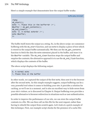 374   The PHP Anthology

      Here’s a simple example that demonstrates how the output buffer works:

                                                                         buffer.php (excerpt)

       <?php
       ob_start();
       echo '1. Place this in the buffer<br />';
       $buffer = ob_get_contents();
       ob_end_clean();
       echo '2. A normal echo<br />';
       echo $buffer;
       ?>



      The buffer itself stores the output as a string. So, in the above script, we commence
      buffering with the ob_start function, and use echo to display a piece of text which
      is stored in the output buffer automatically. We then use the ob_get_contents
      function to fetch the data the echo statement placed in the buffer, and store it in
      the $buffer variable. The ob_end_clean function stops the output buffer and
      empties the contents; the alternative approach is to use the ob_end_flush function,
      which displays the contents of the buffer.

      The above script displays the following output:

       2. A normal echo

       1. Place this in the buffer



      In other words, we captured the output of the first echo, then sent it to the browser
      after the second echo. As this simple example suggests, output buffering can be a
      very powerful tool when it comes to building your site; it provides a solution for
      caching, as we’ll see in a moment, and is also an excellent way to hide errors from
      your site’s visitors, as is discussed in Chapter 9. Output buffering even provides a
      possible alternative to browser redirection in situations such as user authentication.

      In order to improve the performance of our site, we can store the output buffer
      contents in a file. We can then call on this file for the next request, rather than
      having to rebuild the output from scratch again. Let’s look at a quick example of
      this technique. First, our example script checks for the presence of a cache file:
 