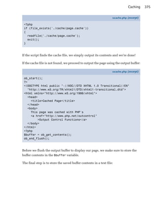 Caching     375

                                                                   sscache.php (excerpt)

 <?php
 if (file_exists('./cache/page.cache'))
 {
   readfile('./cache/page.cache');
   exit();
 }



If the script finds the cache file, we simply output its contents and we’re done!


If the cache file is not found, we proceed to output the page using the output buffer:


                                                                   sscache.php (excerpt)

 ob_start();
 ?>
 <!DOCTYPE html public "-//W3C//DTD XHTML 1.0 Transitional//EN"
   "http://www.w3.org/TR/xhtml1/DTD/xhtml1-transitional.dtd">
 <html xmlns="http://www.w3.org/1999/xhtml">
   <head>
     <title>Cached Page</title>
   </head>
   <body>
     This page was cached with PHP's
     <a href="http://www.php.net/outcontrol"
         >Output Control Functions</a>
   </body>
 </html>
 <?php
 $buffer = ob_get_contents();
 ob_end_flush();



Before we flush the output buffer to display our page, we make sure to store the
buffer contents in the $buffer variable.

The final step is to store the saved buffer contents in a text file:
 